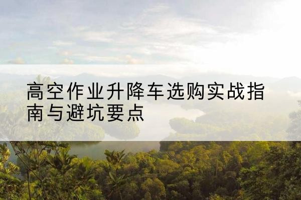 禹王台升降车怎么选-高空作业升降车选购实战指南与避坑要点