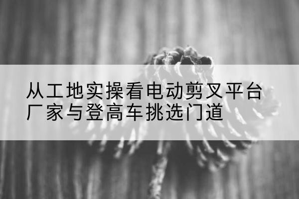 禹王台电动剪叉升降平台厂家-从工地实操看电动剪叉平台厂家与登高车挑选门道