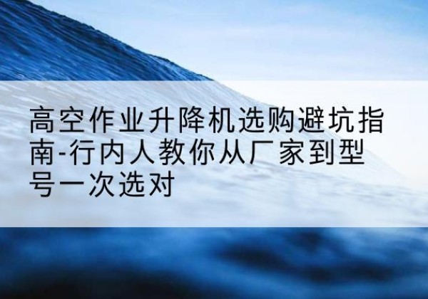 禹王台升降平台厂家-高空作业升降机选购避坑指南-行内人教你从厂家到型号一次选对