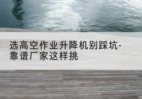 禹王台剪叉式升降机厂家-选高空作业升降机别踩坑-靠谱厂家这样挑