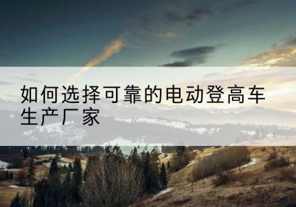 禹王台电动登高车厂家-如何选择可靠的电动登高车生产厂家
