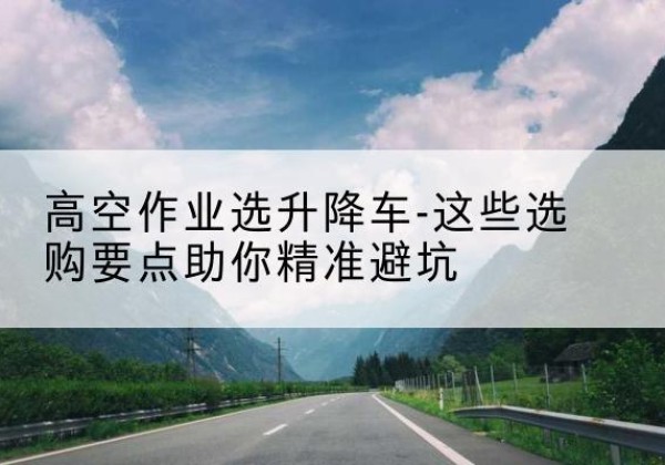 禹王台升降车厂家-高空作业选升降车-这些选购要点助你*避坑