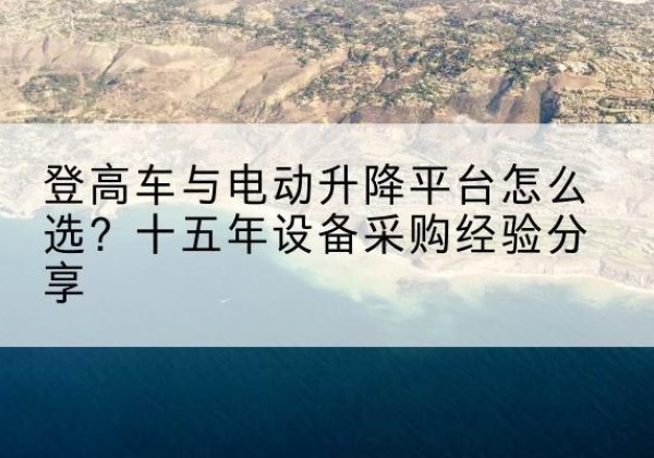 禹王台登高车厂家厂家-登高车与电动升降平台怎么选？十五年设备采购经验分享