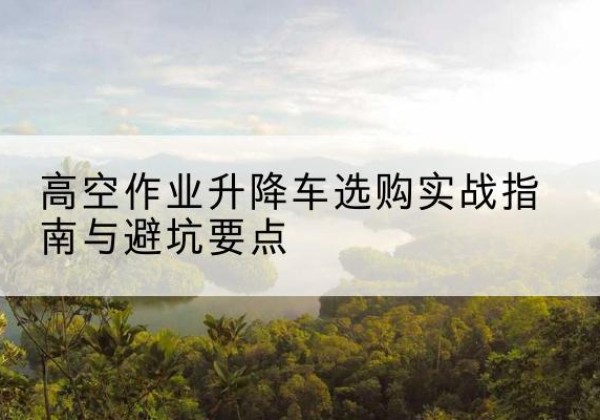 禹王台升降车怎么选-高空作业升降车选购实战指南与避坑要点