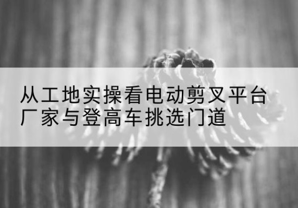 禹王台电动剪叉升降平台厂家-从工地实操看电动剪叉平台厂家与登高车挑选门道