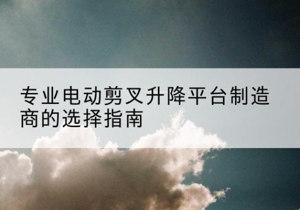 禹王台电动剪叉升降平台厂家-专业电动剪叉升降平台制造商的选择指南
